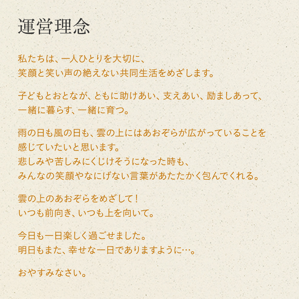 運営理念 私たちは、一人ひとりを大切に、 笑顔と笑い声の絶えない共同生活をめざします。 子どもとおとなが、ともに助けあい、支えあい、励ましあって、 一緒に暮らす、一緒に育つ。 雨の日も風の日も、雲の上にはあおぞらが広がっていることを 感じていたいと思います。 悲しみや苦しみにくじけそうになった時も、 みんなの笑顔やなにげない言葉があたたかく包んでくれる。 雲の上のあおぞらをめざして！ いつも前向き、いつも上を向いて。 今日も一日楽しく過ごせました。 明日もまた、幸せな一日でありますように…。 おやすみなさい。